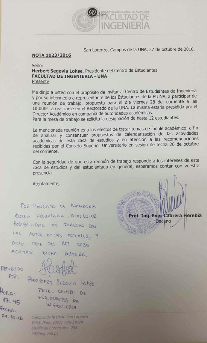 CDATA[
El Decano de la Facultad de Ingeniería de la Universidad Nacional de Asunción (FIUNA), Prof. Ing. Ever Cabrera, mediante nota dirigida al presidente del Centro de Estudiantes de Ingeniería (CEI), Herbert Segovia, invitó a los representantes del gremio a participar de una reunión de trabajo, propuesta para este viernes 28 de octubre a las 10 horas, con el objetivo de analizar y consensuar alternativas que puedan paliar los inconvenientes académicos acaecidos en el marco del paro estudiantil que llevan adelante los miembros del CEI.
La nota fue recibida por el Presidente del CEI, quien respondió que «Por mandato de Asamblea quedó rechazada cualquier posibilidad de diálogo con las autoridades actuales, y como presidente del CEI debo acatar dicha postura».
Cabe mencionar que esta invitación viene a sumarse a otras propuestas de diálogo que el Prof. Ing. Ever Cabrera, ha extendido por distintos medios, a los miembros del CEI, como a otros gremios y estamentos de la institución, desde el día de su elección como Decano de la FIUNA.
![